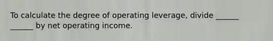 To calculate the degree of operating leverage, divide ______ ______ by net operating income.