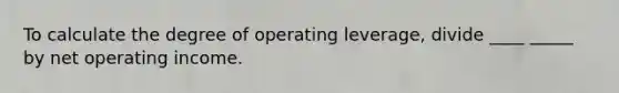 To calculate the degree of operating leverage, divide ____ _____ by net operating income.