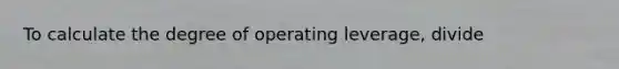 To calculate the degree of operating leverage, divide