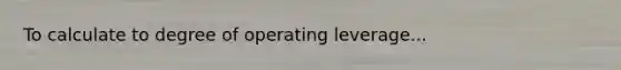 To calculate to degree of operating leverage...