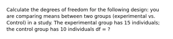 Calculate the degrees of freedom for the following design: you are comparing means between two groups (experimental vs. Control) in a study. The experimental group has 15 individuals; the control group has 10 individuals df = ?