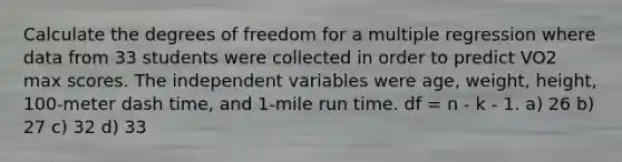 Calculate the degrees of freedom for a multiple regression where data from 33 students were collected in order to predict VO2 max scores. The independent variables were age, weight, height, 100-meter dash time, and 1-mile run time. df = n - k - 1. a) 26 b) 27 c) 32 d) 33