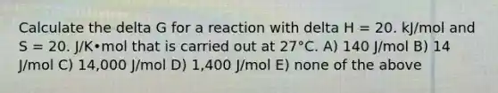 Calculate the delta G for a reaction with delta H = 20. kJ/mol and S = 20. J/K•mol that is carried out at 27°C. A) 140 J/mol B) 14 J/mol C) 14,000 J/mol D) 1,400 J/mol E) none of the above