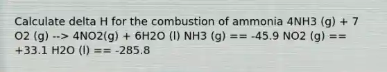 Calculate delta H for the combustion of ammonia 4NH3 (g) + 7 O2 (g) --> 4NO2(g) + 6H2O (l) NH3 (g) == -45.9 NO2 (g) == +33.1 H2O (l) == -285.8