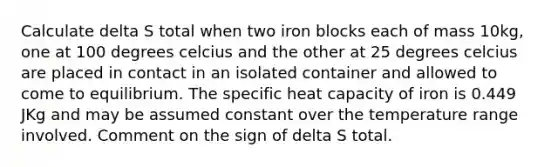 Calculate delta S total when two iron blocks each of mass 10kg, one at 100 degrees celcius and the other at 25 degrees celcius are placed in contact in an isolated container and allowed to come to equilibrium. The specific heat capacity of iron is 0.449 JKg and may be assumed constant over the temperature range involved. Comment on the sign of delta S total.