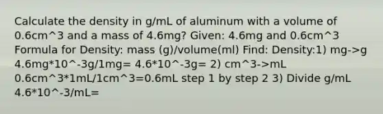 Calculate the density in g/mL of aluminum with a volume of 0.6cm^3 and a mass of 4.6mg? Given: 4.6mg and 0.6cm^3 Formula for Density: mass (g)/volume(ml) Find: Density:1) mg->g 4.6mg*10^-3g/1mg= 4.6*10^-3g= 2) cm^3->mL 0.6cm^3*1mL/1cm^3=0.6mL step 1 by step 2 3) Divide g/mL 4.6*10^-3/mL=