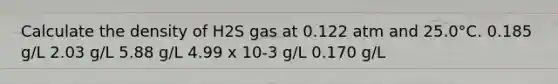 Calculate the density of H2S gas at 0.122 atm and 25.0°C. 0.185 g/L 2.03 g/L 5.88 g/L 4.99 x 10-3 g/L 0.170 g/L