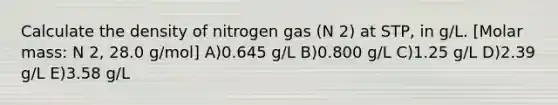 Calculate the density of nitrogen gas (N 2) at STP, in g/L. [Molar mass: N 2, 28.0 g/mol] A)0.645 g/L B)0.800 g/L C)1.25 g/L D)2.39 g/L E)3.58 g/L