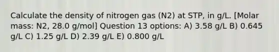 Calculate the density of nitrogen gas (N2) at STP, in g/L. [Molar mass: N2, 28.0 g/mol] Question 13 options: A) 3.58 g/L B) 0.645 g/L C) 1.25 g/L D) 2.39 g/L E) 0.800 g/L