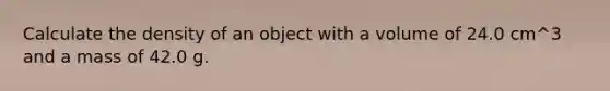 Calculate the density of an object with a volume of 24.0 cm^3 and a mass of 42.0 g.