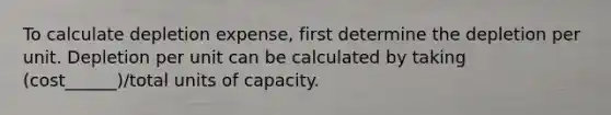 To calculate depletion expense, first determine the depletion per unit. Depletion per unit can be calculated by taking (cost______)/total units of capacity.