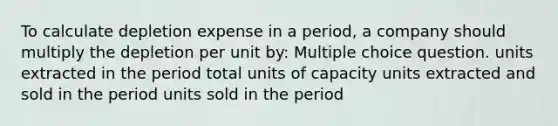 To calculate depletion expense in a period, a company should multiply the depletion per unit by: Multiple choice question. units extracted in the period total units of capacity units extracted and sold in the period units sold in the period