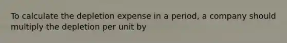 To calculate the depletion expense in a period, a company should multiply the depletion per unit by