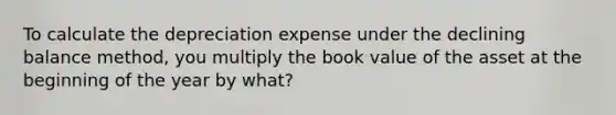 To calculate the depreciation expense under the declining balance method, you multiply the book value of the asset at the beginning of the year by what?