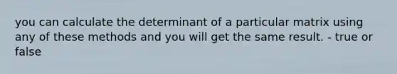 you can calculate the determinant of a particular matrix using any of these methods and you will get the same result. - true or false