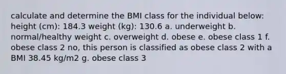 calculate and determine the BMI class for the individual below: height (cm): 184.3 weight (kg): 130.6 a. underweight b. normal/healthy weight c. overweight d. obese e. obese class 1 f. obese class 2 no, this person is classified as obese class 2 with a BMI 38.45 kg/m2 g. obese class 3