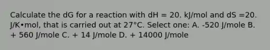 Calculate the dG for a reaction with dH = 20. kJ/mol and dS =20. J/K•mol, that is carried out at 27°C. Select one: A. -520 J/mole B. + 560 J/mole C. + 14 J/mole D. + 14000 J/mole