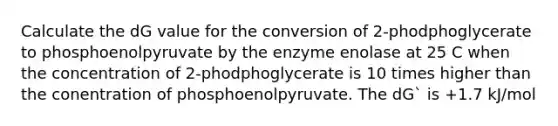 Calculate the dG value for the conversion of 2-phodphoglycerate to phosphoenolpyruvate by the enzyme enolase at 25 C when the concentration of 2-phodphoglycerate is 10 times higher than the conentration of phosphoenolpyruvate. The dG` is +1.7 kJ/mol