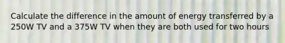 Calculate the difference in the amount of energy transferred by a 250W TV and a 375W TV when they are both used for two hours