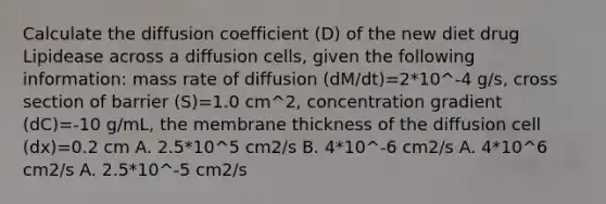 Calculate the diffusion coefficient (D) of the new diet drug Lipidease across a diffusion cells, given the following information: mass rate of diffusion (dM/dt)=2*10^-4 g/s, cross section of barrier (S)=1.0 cm^2, concentration gradient (dC)=-10 g/mL, the membrane thickness of the diffusion cell (dx)=0.2 cm A. 2.5*10^5 cm2/s B. 4*10^-6 cm2/s A. 4*10^6 cm2/s A. 2.5*10^-5 cm2/s