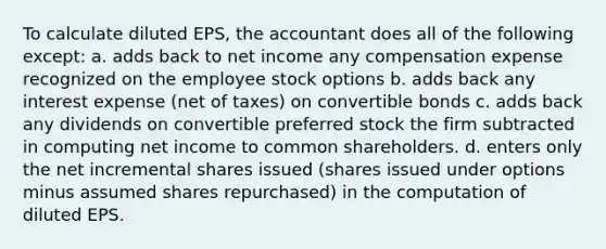 To calculate diluted EPS, the accountant does all of the following except: a. adds back to net income any compensation expense recognized on the employee stock options b. adds back any interest expense (net of taxes) on convertible bonds c. adds back any dividends on convertible preferred stock the firm subtracted in computing net income to common shareholders. d. enters only the net incremental shares issued (shares issued under options minus assumed shares repurchased) in the computation of diluted EPS.