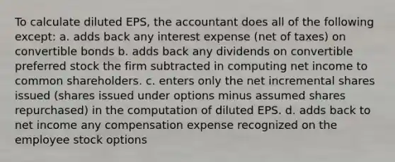 To calculate diluted EPS, the accountant does all of the following except: a. adds back any interest expense (net of taxes) on convertible bonds b. adds back any dividends on convertible preferred stock the firm subtracted in computing net income to common shareholders. c. enters only the net incremental shares issued (shares issued under options minus assumed shares repurchased) in the computation of diluted EPS. d. adds back to net income any compensation expense recognized on the employee stock options