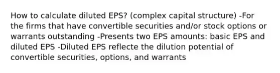 How to calculate diluted EPS? (complex capital structure) -For the firms that have convertible securities and/or stock options or warrants outstanding -Presents two EPS amounts: basic EPS and diluted EPS -Diluted EPS reflecte the dilution potential of convertible securities, options, and warrants