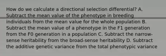 How do we calculate a directional selection differential? A. Subtract the mean value of the phenotype in breeding individuals from the mean value for the whole population B. Subtract the mean value of a phenotype in the F1 generation from the F0 generation in a population C. Subtract the narrow-sense heritability from the broad-sense heritability D. Subtract the additive genetic variance from the total phenotypic variance