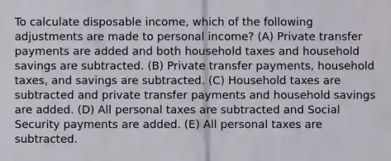 To calculate disposable income, which of the following adjustments are made to personal income? (A) Private transfer payments are added and both household taxes and household savings are subtracted. (B) Private transfer payments, household taxes, and savings are subtracted. (C) Household taxes are subtracted and private transfer payments and household savings are added. (D) All personal taxes are subtracted and Social Security payments are added. (E) All personal taxes are subtracted.