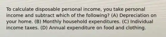 To calculate disposable personal income, you take personal income and subtract which of the following? (A) Depreciation on your home. (B) Monthly household expenditures. (C) Individual income taxes. (D) Annual expenditure on food and clothing.