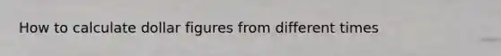 How to calculate dollar figures from different times