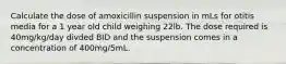 Calculate the dose of amoxicillin suspension in mLs for otitis media for a 1 year old child weighing 22lb. The dose required is 40mg/kg/day divded BID and the suspension comes in a concentration of 400mg/5mL.