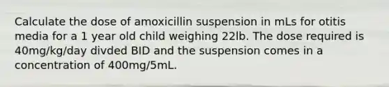 Calculate the dose of amoxicillin suspension in mLs for otitis media for a 1 year old child weighing 22lb. The dose required is 40mg/kg/day divded BID and the suspension comes in a concentration of 400mg/5mL.