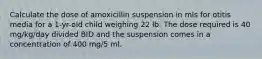 Calculate the dose of amoxicillin suspension in mls for otitis media for a 1-yr-old child weighing 22 lb. The dose required is 40 mg/kg/day divided BID and the suspension comes in a concentration of 400 mg/5 ml.