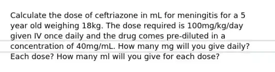 Calculate the dose of ceftriazone in mL for meningitis for a 5 year old weighing 18kg. The dose required is 100mg/kg/day given IV once daily and the drug comes pre-diluted in a concentration of 40mg/mL. How many mg will you give daily? Each dose? How many ml will you give for each dose?