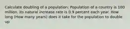 Calculate doubling of a population: Population of a country is 100 million. Its natural increase rate is 0.9 percent each year. How long (How many years) does it take for the population to double up