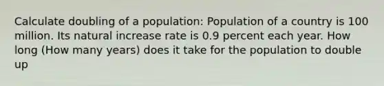 Calculate doubling of a population: Population of a country is 100 million. Its natural increase rate is 0.9 percent each year. How long (How many years) does it take for the population to double up