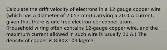 Calculate the drift velocity of electrons in a 12-gauge copper wire (which has a diameter of 2.053 mm) carrying a 20.0-A current, given that there is one free electron per copper atom. (Household wiring often contains 12-gauge copper wire, and the maximum current allowed in such wire is usually 20 A.) The density of copper is 8.80×103 kg/m3