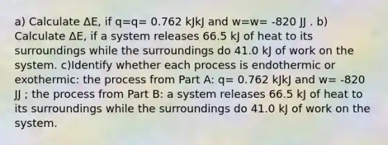 a) Calculate ΔE, if q=q= 0.762 kJkJ and w=w= -820 JJ . b) Calculate ΔE, if a system releases 66.5 kJ of heat to its surroundings while the surroundings do 41.0 kJ of work on the system. c)Identify whether each process is endothermic or exothermic: the process from Part A: q= 0.762 kJkJ and w= -820 JJ ; the process from Part B: a system releases 66.5 kJ of heat to its surroundings while the surroundings do 41.0 kJ of work on the system.