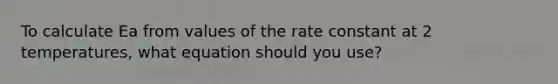 To calculate Ea from values of the rate constant at 2 temperatures, what equation should you use?