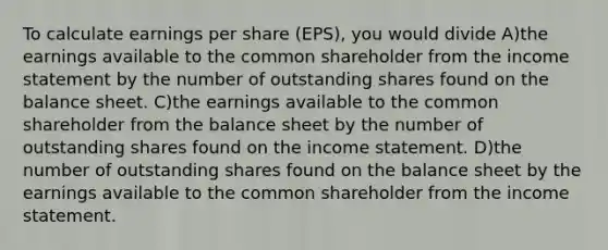 To calculate earnings per share (EPS), you would divide A)the earnings available to the common shareholder from the income statement by the number of outstanding shares found on the balance sheet. C)the earnings available to the common shareholder from the balance sheet by the number of outstanding shares found on the income statement. D)the number of outstanding shares found on the balance sheet by the earnings available to the common shareholder from the income statement.