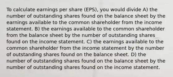 To calculate earnings per share (EPS), you would divide A) the number of outstanding shares found on the balance sheet by the earnings available to the common shareholder from the income statement. B) the earnings available to the common shareholder from the balance sheet by the number of outstanding shares found on the income statement. C) the earnings available to the common shareholder from the income statement by the number of outstanding shares found on the balance sheet. D) the number of outstanding shares found on the balance sheet by the number of outstanding shares found on the income statement.