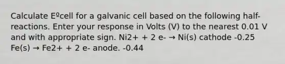 Calculate Eºcell for a galvanic cell based on the following half-reactions. Enter your response in Volts (V) to the nearest 0.01 V and with appropriate sign. Ni2+ + 2 e- → Ni(s) cathode -0.25 Fe(s) → Fe2+ + 2 e- anode. -0.44