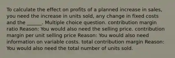 To calculate the effect on profits of a planned increase in sales, you need the increase in units sold, any change in fixed costs and the ______. Multiple choice question. contribution margin ratio Reason: You would also need the selling price. contribution margin per unit selling price Reason: You would also need information on variable costs. total contribution margin Reason: You would also need the total number of units sold.