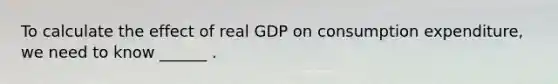 To calculate the effect of real GDP on consumption​ expenditure, we need to know​ ______ .