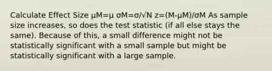 Calculate Effect Size μM=μ σM=σ/√N z=(M-μM)/σM As sample size increases, so does the test statistic (if all else stays the same). Because of this, a small difference might not be statistically significant with a small sample but might be statistically significant with a large sample.