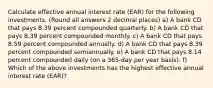 Calculate effective annual interest rate (EAR) for the following investments. (Round all answers 2 decimal places) a) A bank CD that pays 8.39 percent compounded quarterly. b) A bank CD that pays 8.39 percent compounded monthly. c) A bank CD that pays 8.59 percent compounded annually. d) A bank CD that pays 8.39 percent compounded semiannually. e) A bank CD that pays 8.14 percent compounded daily (on a 365-day per year basis). f) Which of the above investments has the highest effective annual interest rate (EAR)?