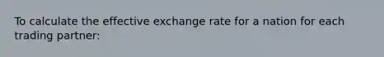 To calculate the effective exchange rate for a nation for each trading partner: