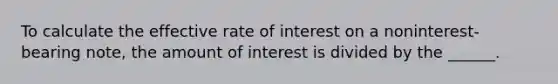 To calculate the effective rate of interest on a noninterest-bearing note, the amount of interest is divided by the ______.