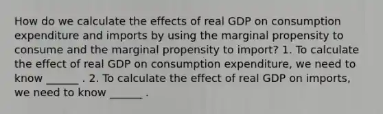 How do we calculate the effects of real GDP on consumption expenditure and imports by using the marginal propensity to consume and the marginal propensity to​ import? 1. To calculate the effect of real GDP on consumption​ expenditure, we need to know​ ______ . 2. To calculate the effect of real GDP on​ imports, we need to know​ ______ .